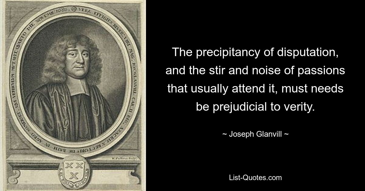 The precipitancy of disputation, and the stir and noise of passions that usually attend it, must needs be prejudicial to verity. — © Joseph Glanvill