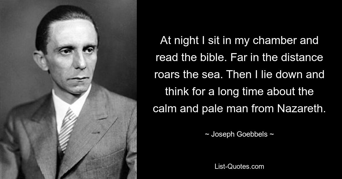 At night I sit in my chamber and read the bible. Far in the distance roars the sea. Then I lie down and think for a long time about the calm and pale man from Nazareth. — © Joseph Goebbels