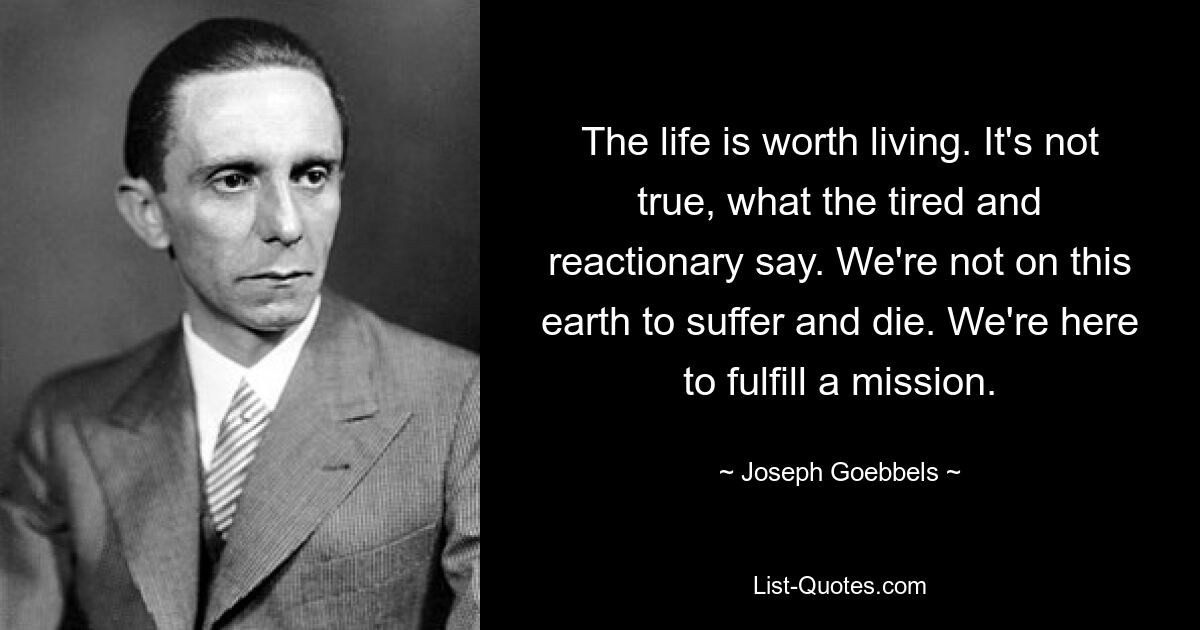 The life is worth living. It's not true, what the tired and reactionary say. We're not on this earth to suffer and die. We're here to fulfill a mission. — © Joseph Goebbels