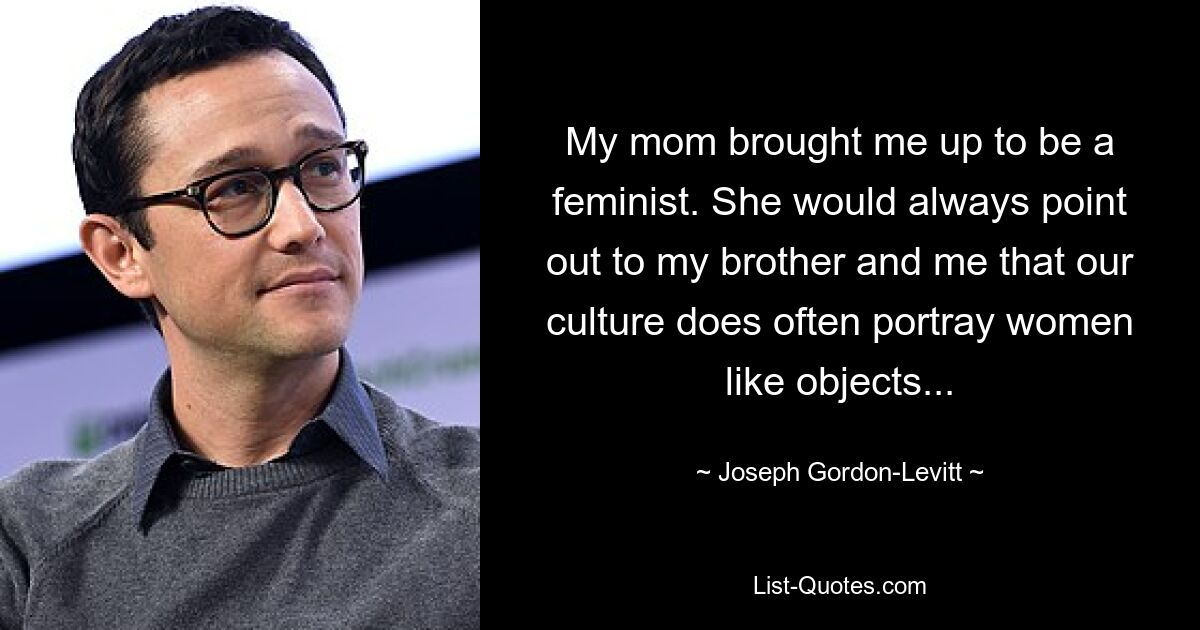 My mom brought me up to be a feminist. She would always point out to my brother and me that our culture does often portray women like objects... — © Joseph Gordon-Levitt