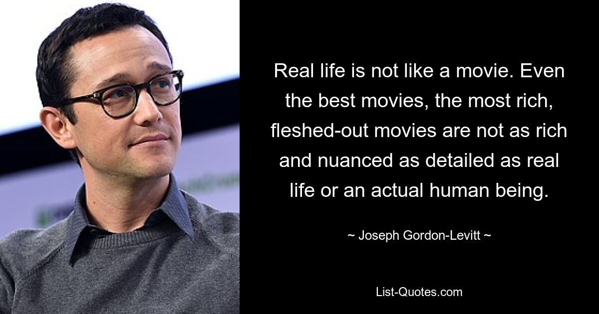 Real life is not like a movie. Even the best movies, the most rich, fleshed-out movies are not as rich and nuanced as detailed as real life or an actual human being. — © Joseph Gordon-Levitt