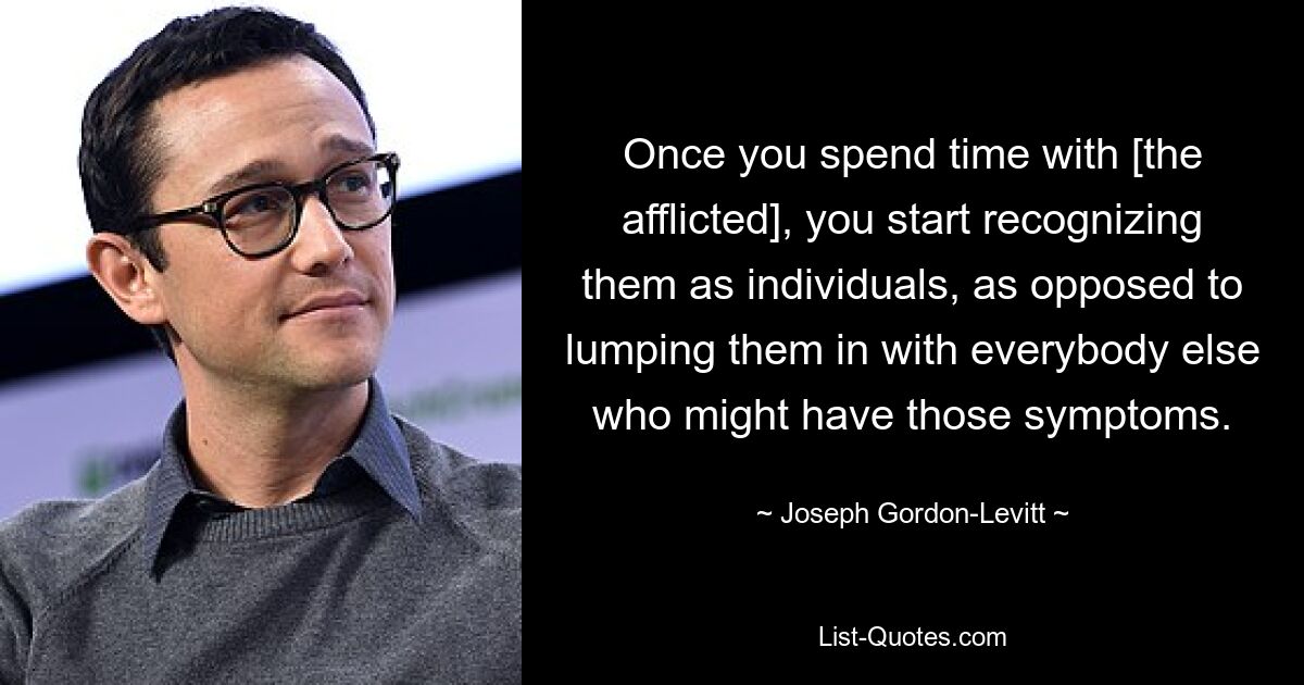 Once you spend time with [the afflicted], you start recognizing them as individuals, as opposed to lumping them in with everybody else who might have those symptoms. — © Joseph Gordon-Levitt