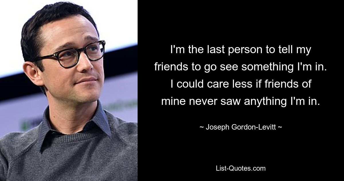 I'm the last person to tell my friends to go see something I'm in. I could care less if friends of mine never saw anything I'm in. — © Joseph Gordon-Levitt