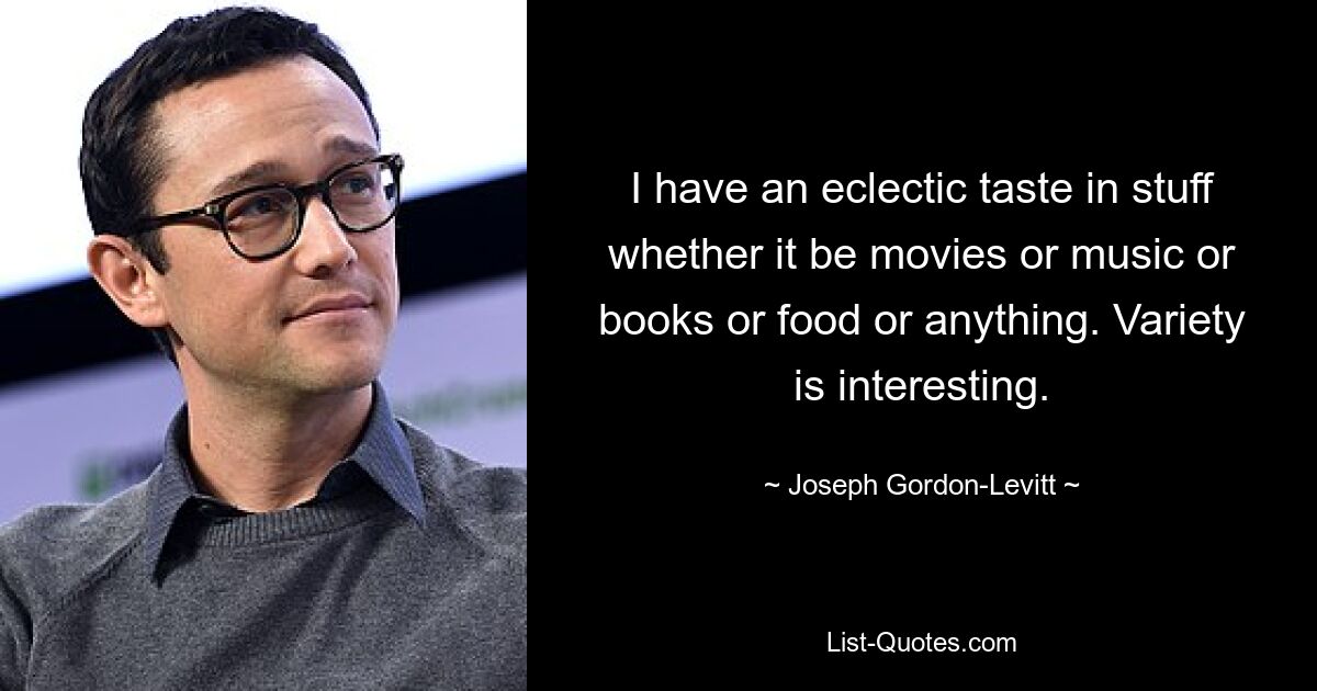 I have an eclectic taste in stuff whether it be movies or music or books or food or anything. Variety is interesting. — © Joseph Gordon-Levitt