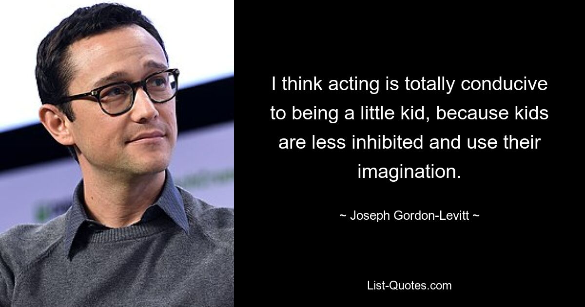 I think acting is totally conducive to being a little kid, because kids are less inhibited and use their imagination. — © Joseph Gordon-Levitt