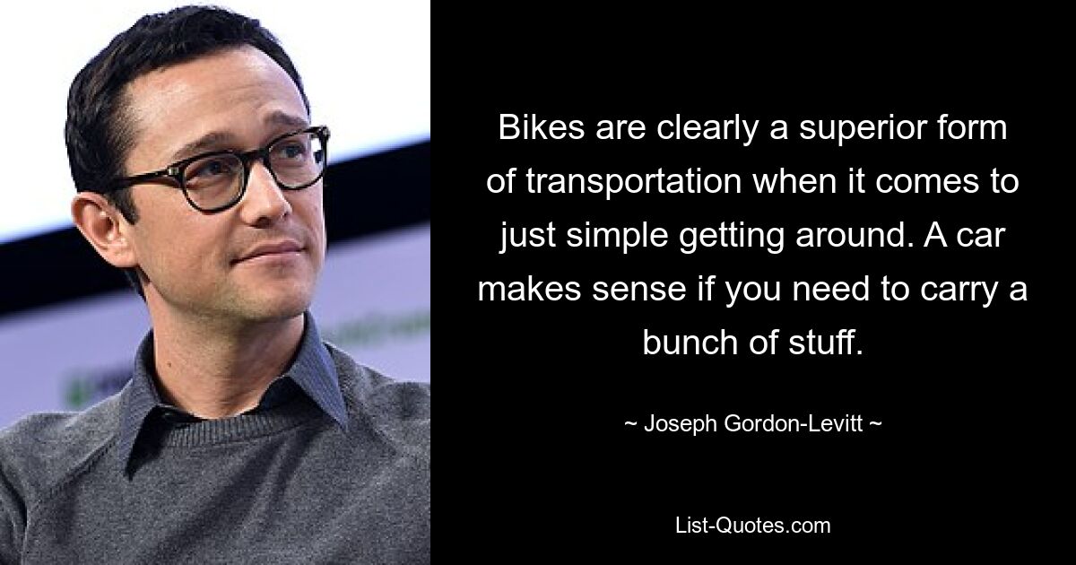 Bikes are clearly a superior form of transportation when it comes to just simple getting around. A car makes sense if you need to carry a bunch of stuff. — © Joseph Gordon-Levitt