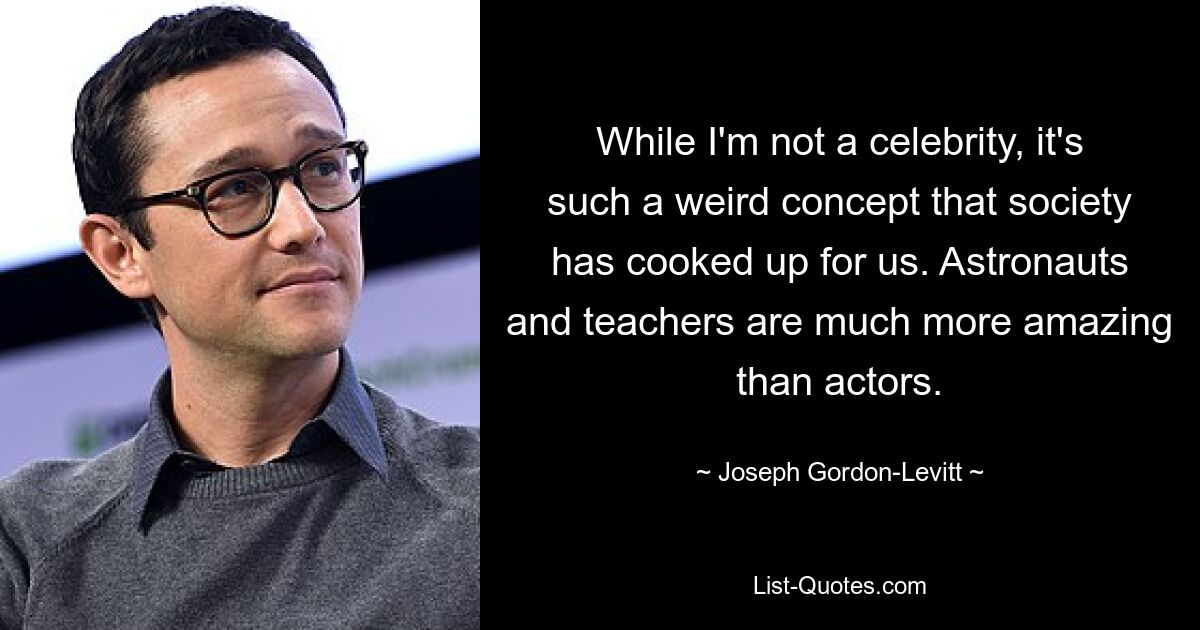 While I'm not a celebrity, it's such a weird concept that society has cooked up for us. Astronauts and teachers are much more amazing than actors. — © Joseph Gordon-Levitt