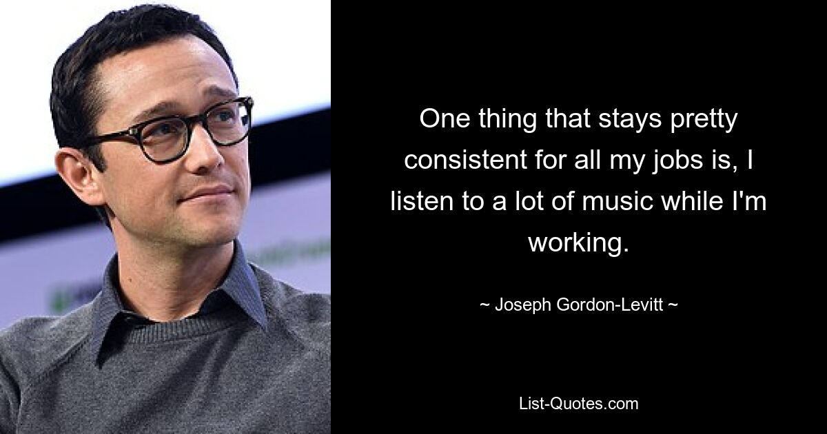 One thing that stays pretty consistent for all my jobs is, I listen to a lot of music while I'm working. — © Joseph Gordon-Levitt