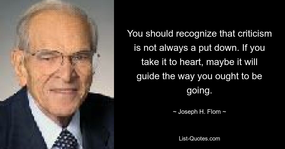 You should recognize that criticism is not always a put down. If you take it to heart, maybe it will guide the way you ought to be going. — © Joseph H. Flom