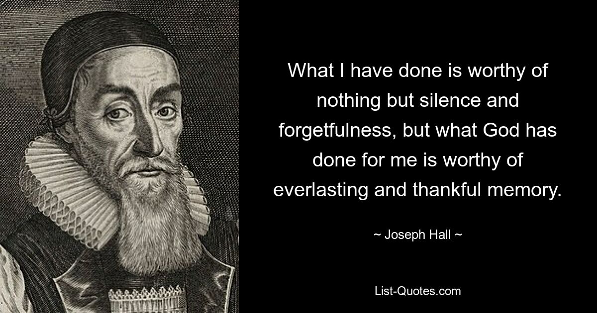 What I have done is worthy of nothing but silence and forgetfulness, but what God has done for me is worthy of everlasting and thankful memory. — © Joseph Hall