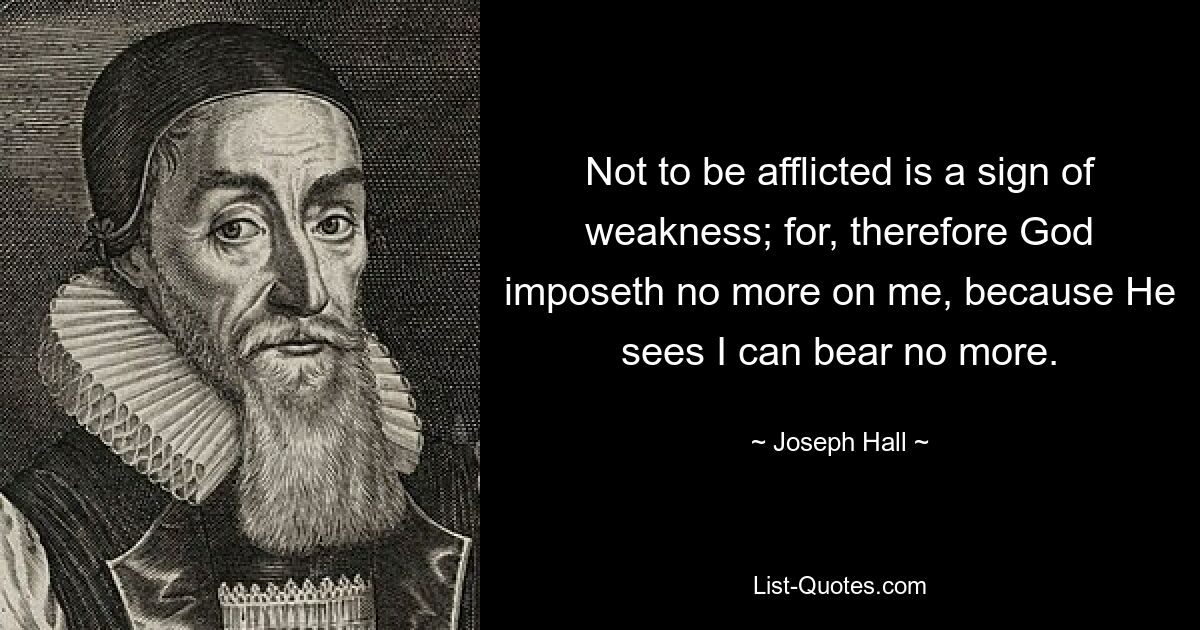 Not to be afflicted is a sign of weakness; for, therefore God imposeth no more on me, because He sees I can bear no more. — © Joseph Hall