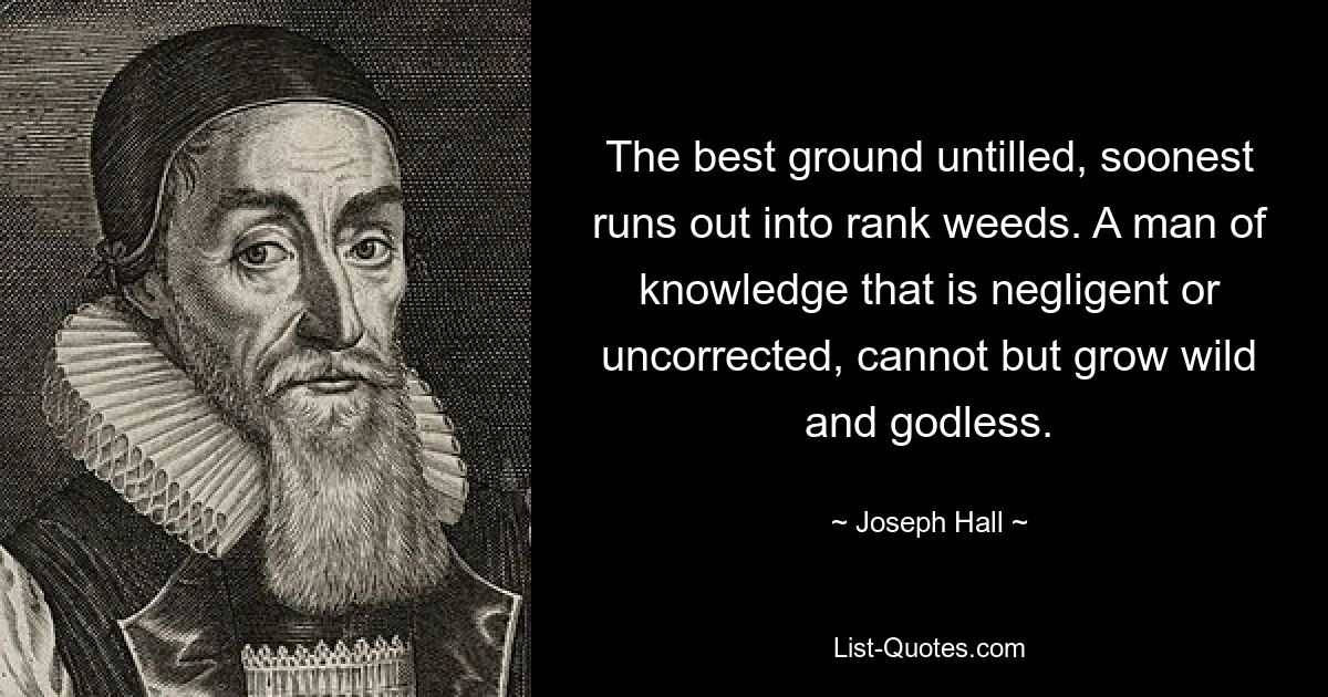 The best ground untilled, soonest runs out into rank weeds. A man of knowledge that is negligent or uncorrected, cannot but grow wild and godless. — © Joseph Hall