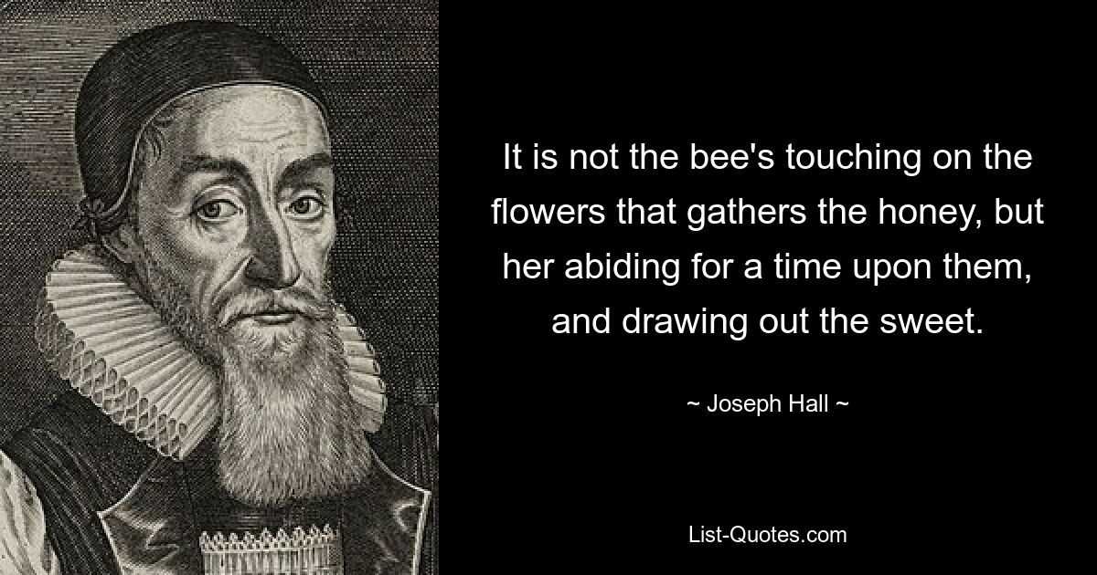 It is not the bee's touching on the flowers that gathers the honey, but her abiding for a time upon them, and drawing out the sweet. — © Joseph Hall