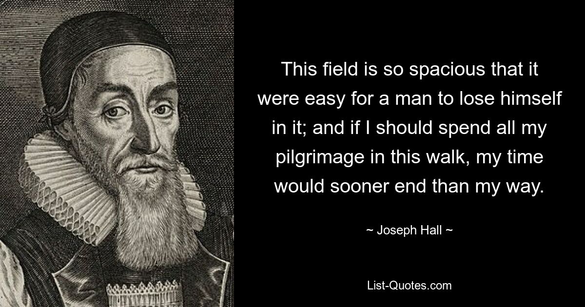 This field is so spacious that it were easy for a man to lose himself in it; and if I should spend all my pilgrimage in this walk, my time would sooner end than my way. — © Joseph Hall