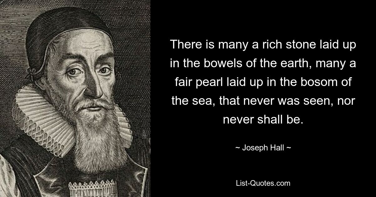 There is many a rich stone laid up in the bowels of the earth, many a fair pearl laid up in the bosom of the sea, that never was seen, nor never shall be. — © Joseph Hall