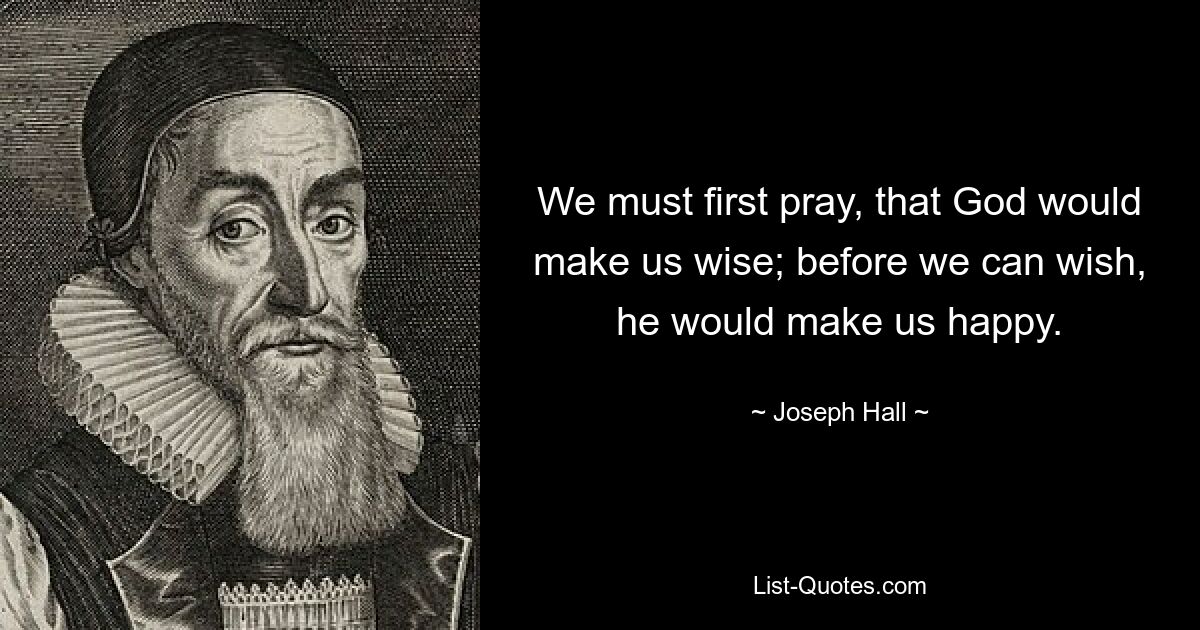 We must first pray, that God would make us wise; before we can wish, he would make us happy. — © Joseph Hall