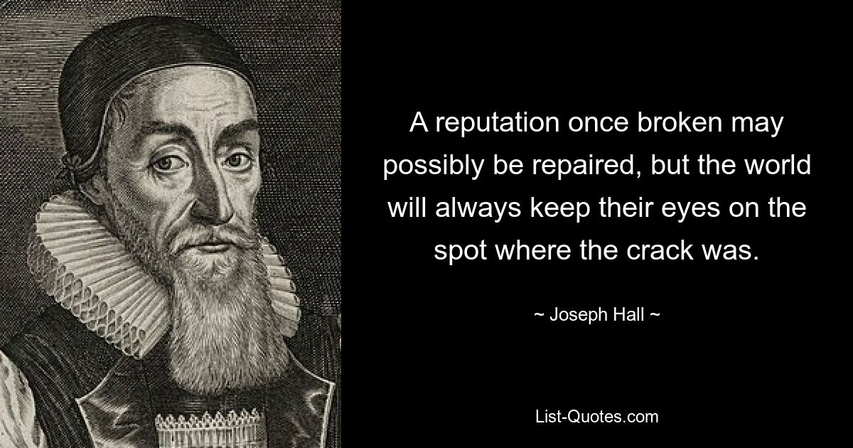 A reputation once broken may possibly be repaired, but the world will always keep their eyes on the spot where the crack was. — © Joseph Hall