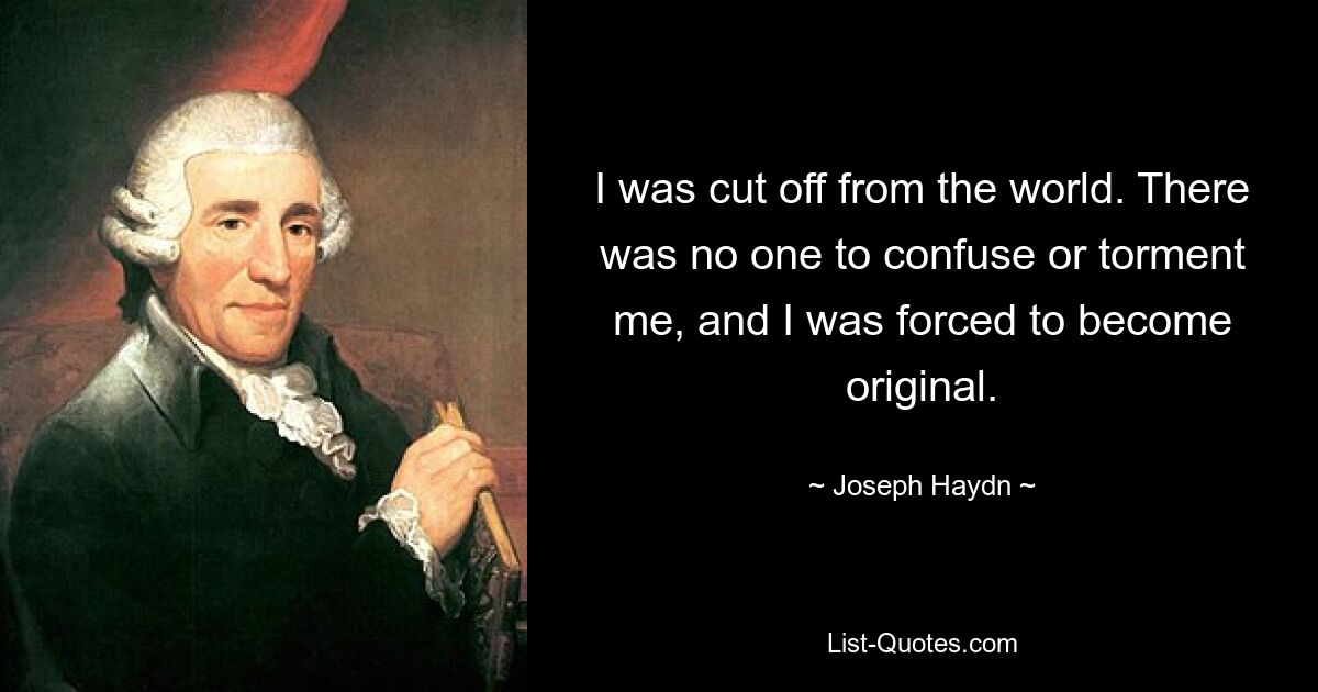 I was cut off from the world. There was no one to confuse or torment me, and I was forced to become original. — © Joseph Haydn