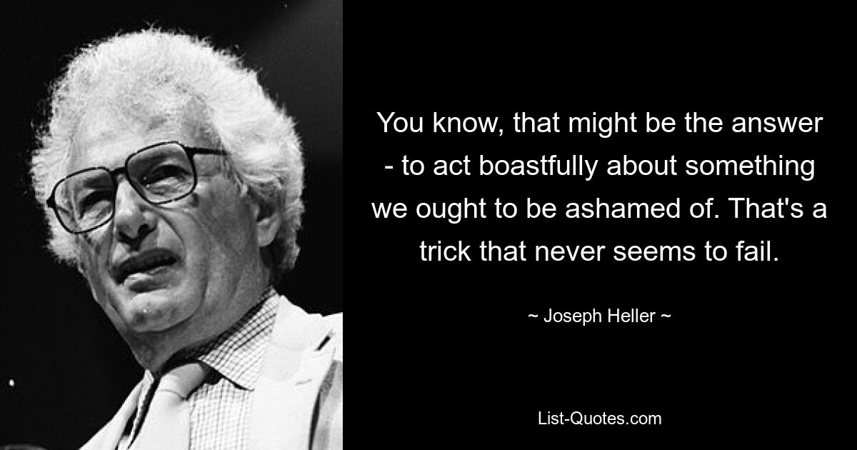 You know, that might be the answer - to act boastfully about something we ought to be ashamed of. That's a trick that never seems to fail. — © Joseph Heller