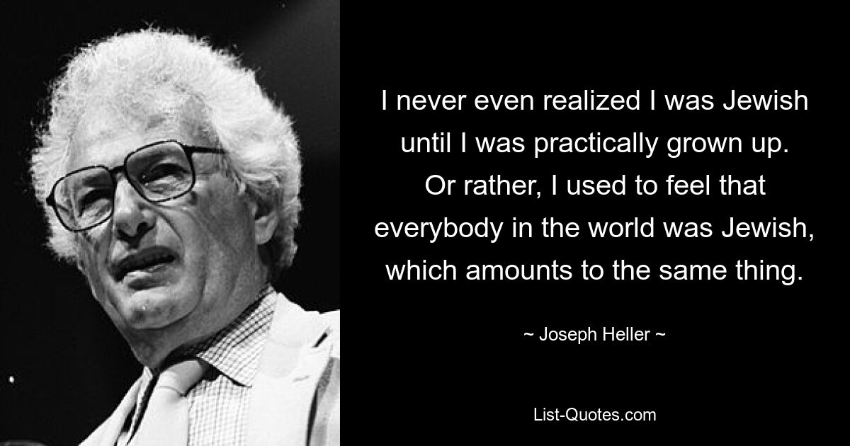 I never even realized I was Jewish until I was practically grown up. Or rather, I used to feel that everybody in the world was Jewish, which amounts to the same thing. — © Joseph Heller