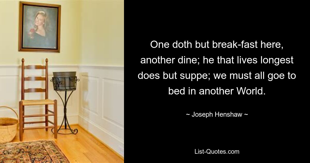 One doth but break-fast here, another dine; he that lives longest does but suppe; we must all goe to bed in another World. — © Joseph Henshaw