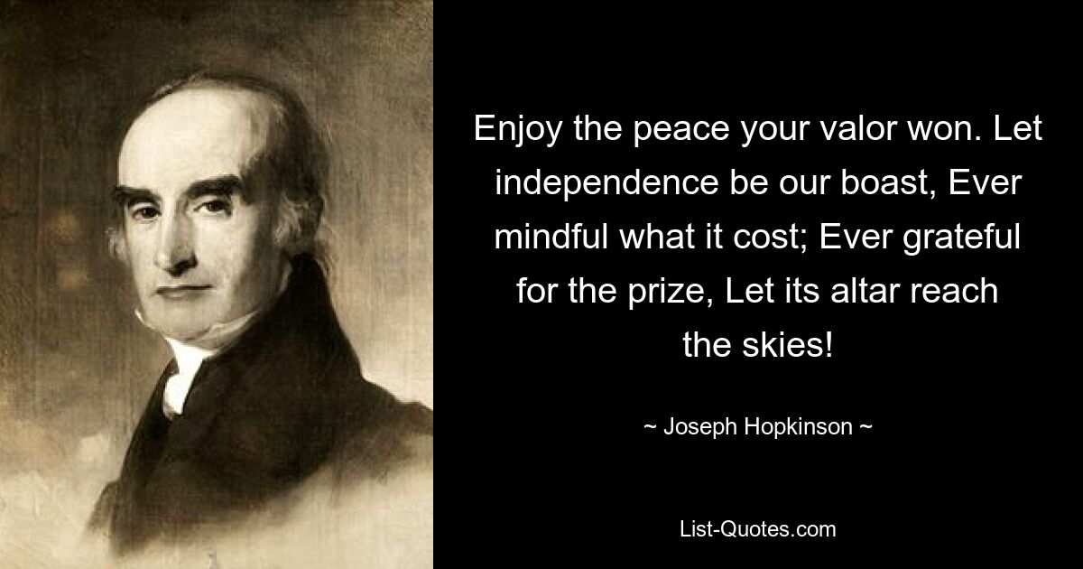 Enjoy the peace your valor won. Let independence be our boast, Ever mindful what it cost; Ever grateful for the prize, Let its altar reach the skies! — © Joseph Hopkinson