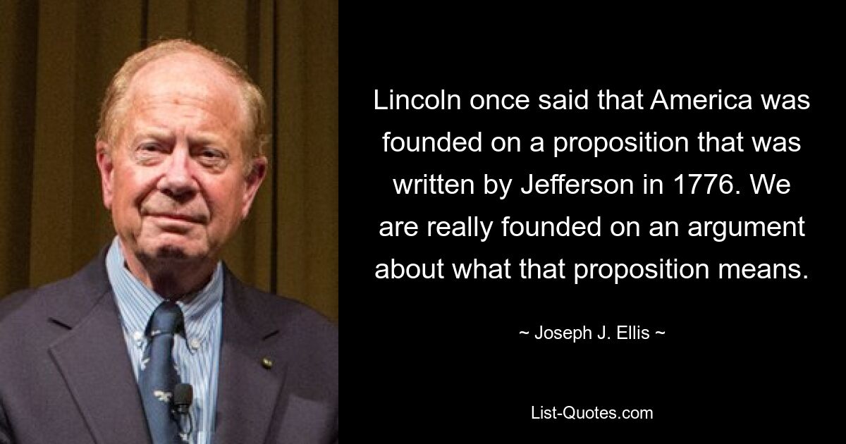 Lincoln once said that America was founded on a proposition that was written by Jefferson in 1776. We are really founded on an argument about what that proposition means. — © Joseph J. Ellis