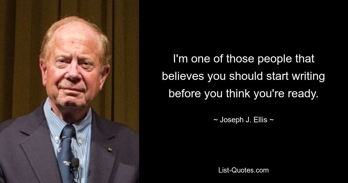 I'm one of those people that believes you should start writing before you think you're ready. — © Joseph J. Ellis