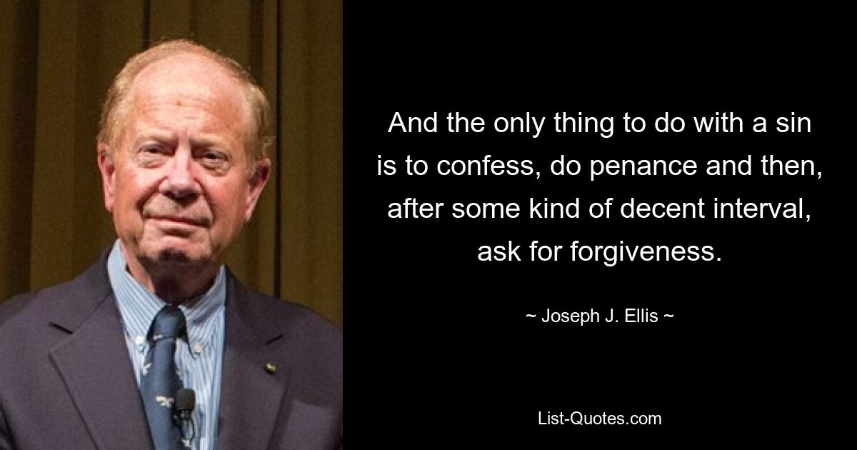 And the only thing to do with a sin is to confess, do penance and then, after some kind of decent interval, ask for forgiveness. — © Joseph J. Ellis