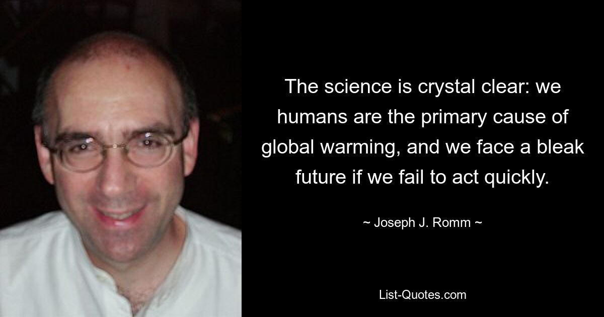 The science is crystal clear: we humans are the primary cause of global warming, and we face a bleak future if we fail to act quickly. — © Joseph J. Romm