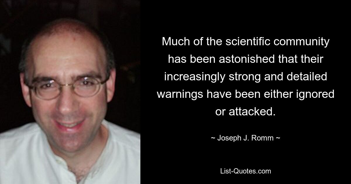 Much of the scientific community has been astonished that their increasingly strong and detailed warnings have been either ignored or attacked. — © Joseph J. Romm