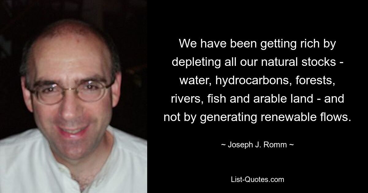 We have been getting rich by depleting all our natural stocks - water, hydrocarbons, forests, rivers, fish and arable land - and not by generating renewable flows. — © Joseph J. Romm