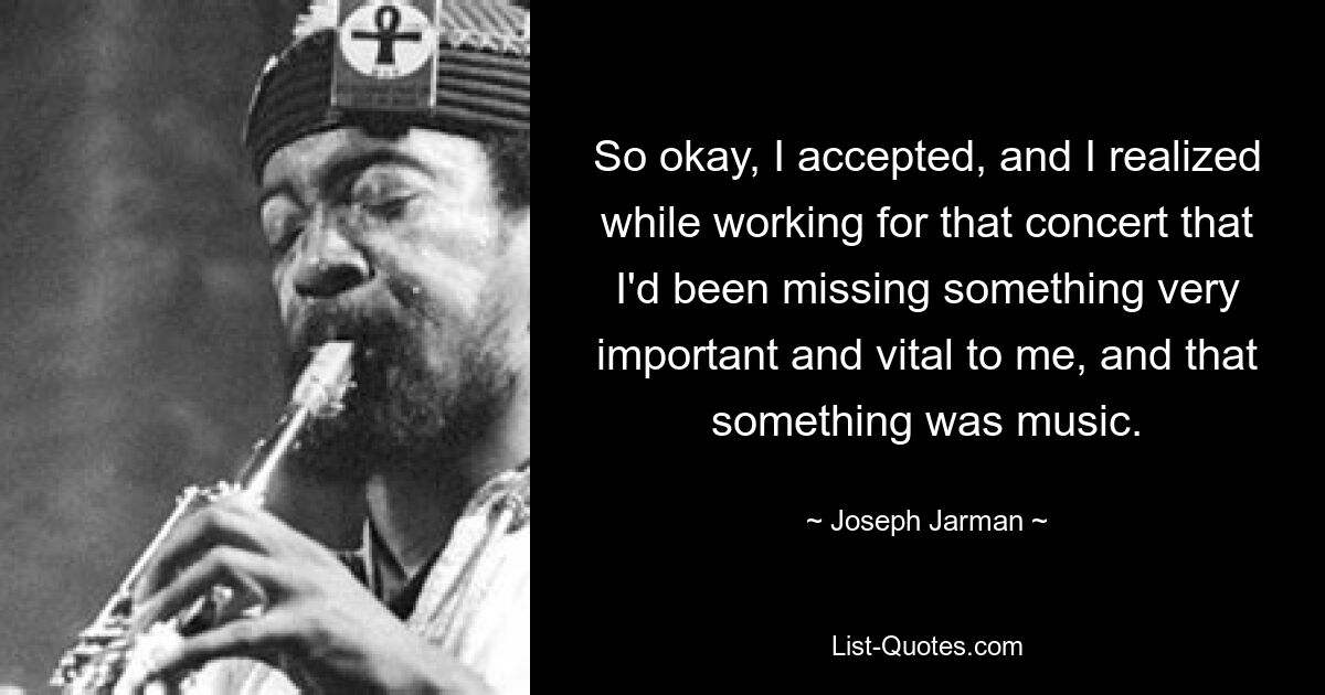 So okay, I accepted, and I realized while working for that concert that I'd been missing something very important and vital to me, and that something was music. — © Joseph Jarman