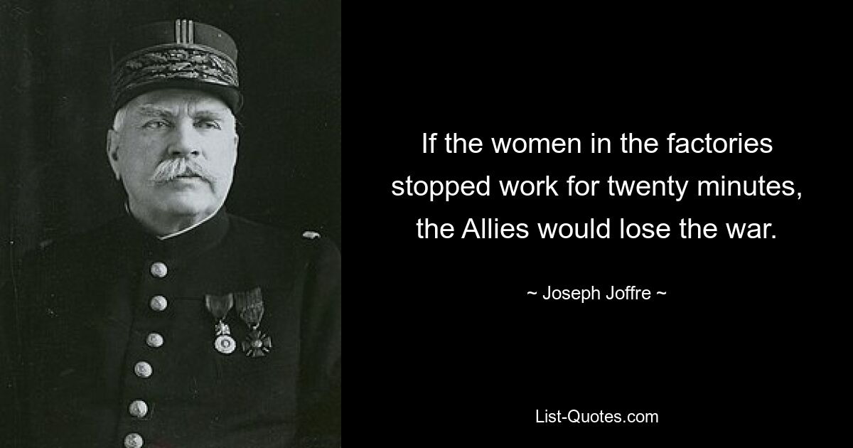 If the women in the factories stopped work for twenty minutes, the Allies would lose the war. — © Joseph Joffre