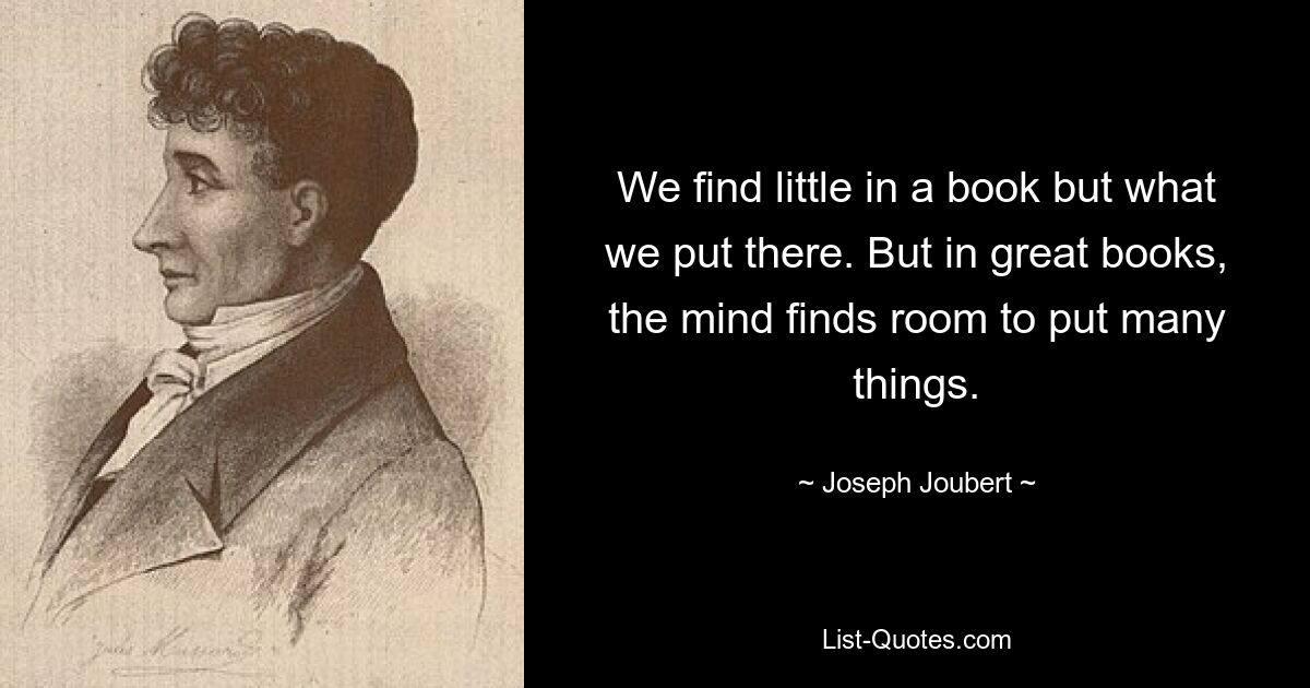 We find little in a book but what we put there. But in great books, the mind finds room to put many things. — © Joseph Joubert