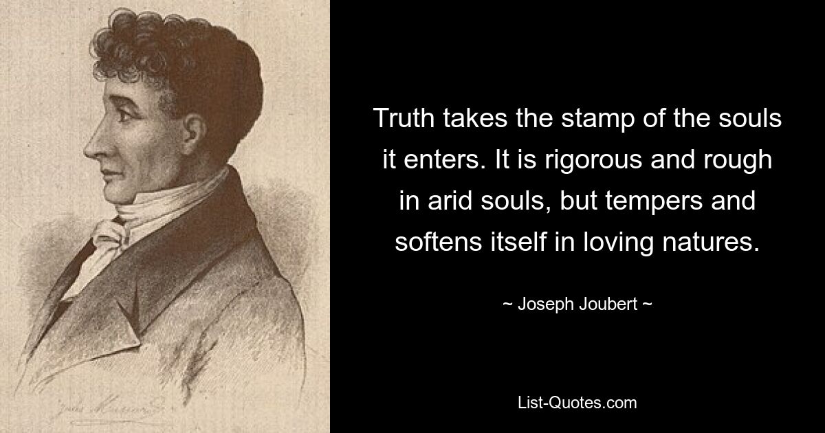 Truth takes the stamp of the souls it enters. It is rigorous and rough in arid souls, but tempers and softens itself in loving natures. — © Joseph Joubert