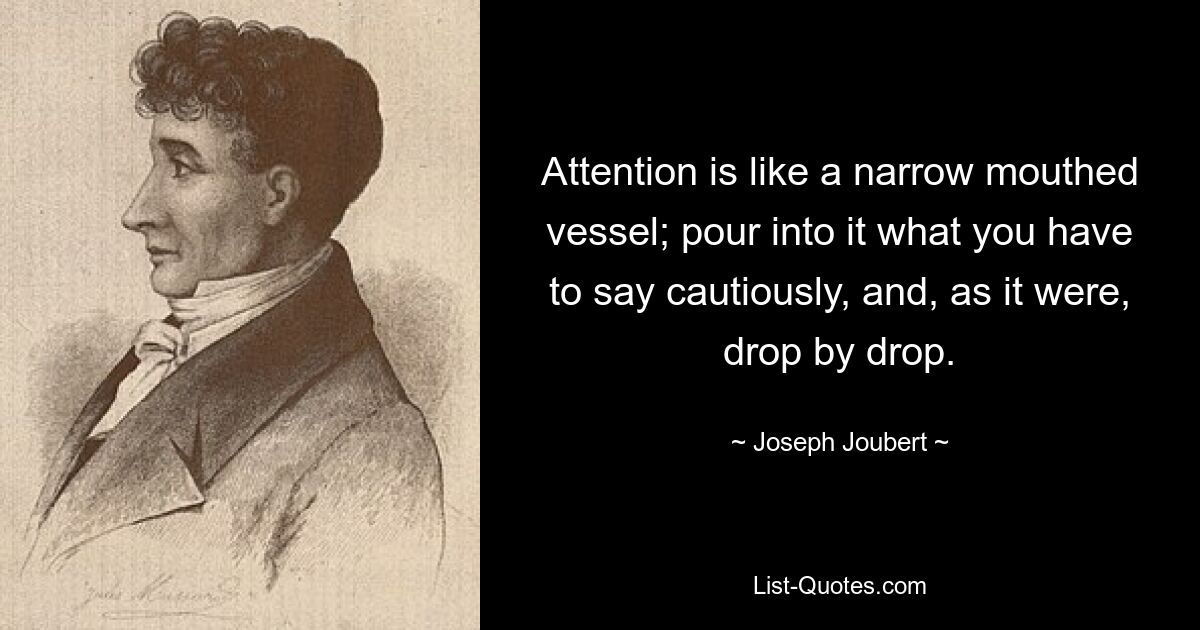 Attention is like a narrow mouthed vessel; pour into it what you have to say cautiously, and, as it were, drop by drop. — © Joseph Joubert