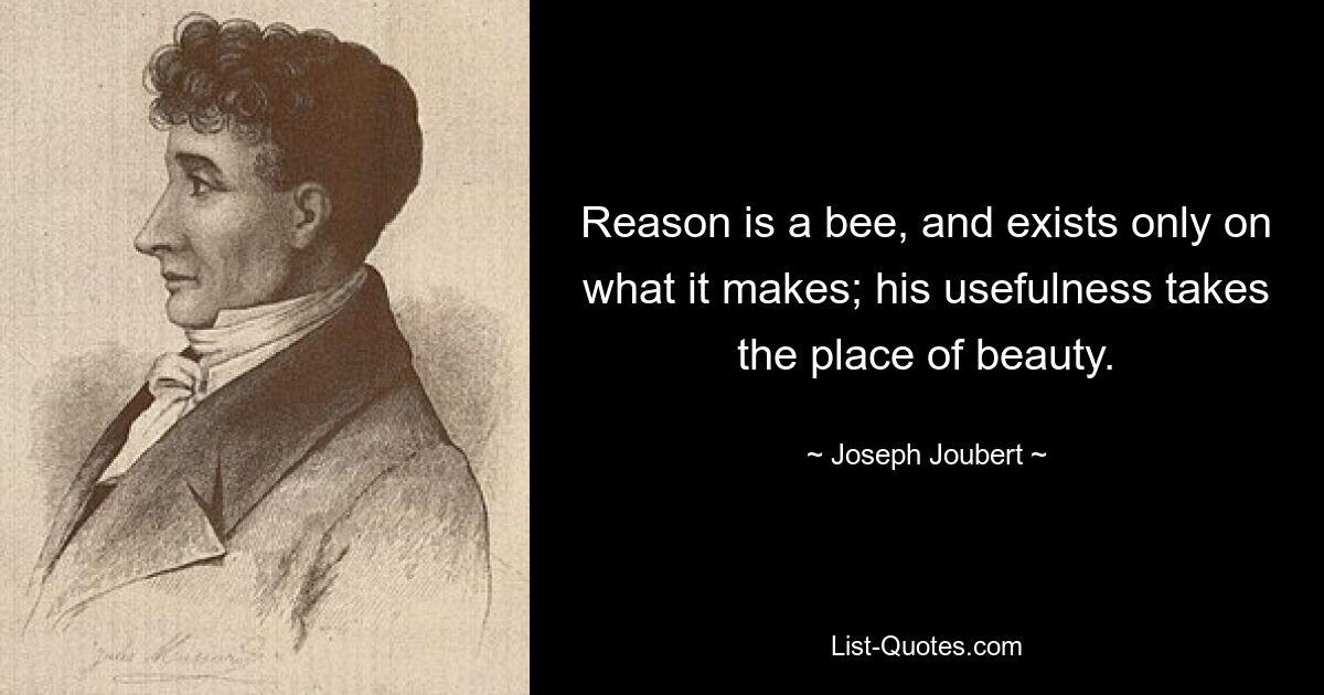 Reason is a bee, and exists only on what it makes; his usefulness takes the place of beauty. — © Joseph Joubert