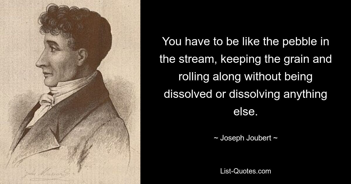 You have to be like the pebble in the stream, keeping the grain and rolling along without being dissolved or dissolving anything else. — © Joseph Joubert