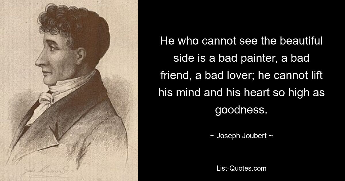 He who cannot see the beautiful side is a bad painter, a bad friend, a bad lover; he cannot lift his mind and his heart so high as goodness. — © Joseph Joubert