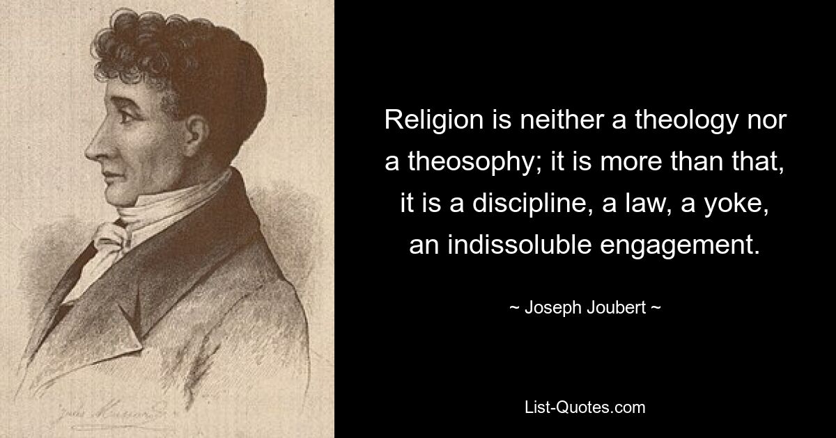 Religion is neither a theology nor a theosophy; it is more than that, it is a discipline, a law, a yoke, an indissoluble engagement. — © Joseph Joubert