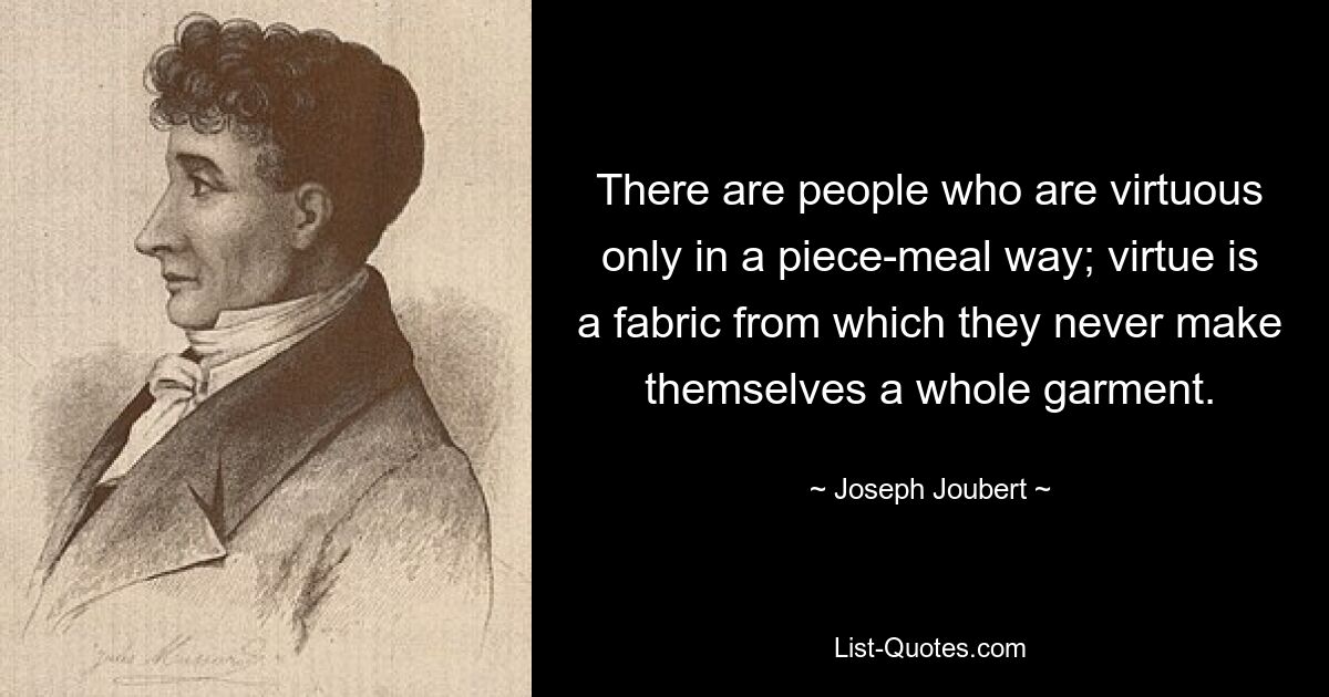 There are people who are virtuous only in a piece-meal way; virtue is a fabric from which they never make themselves a whole garment. — © Joseph Joubert