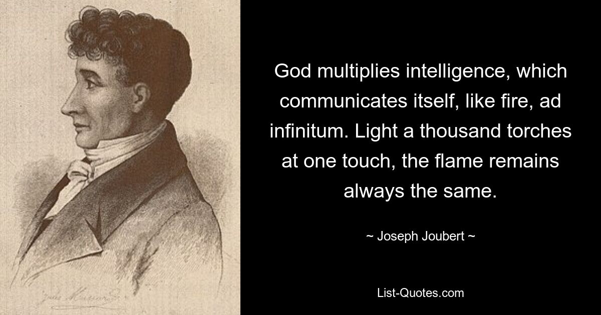 God multiplies intelligence, which communicates itself, like fire, ad infinitum. Light a thousand torches at one touch, the flame remains always the same. — © Joseph Joubert