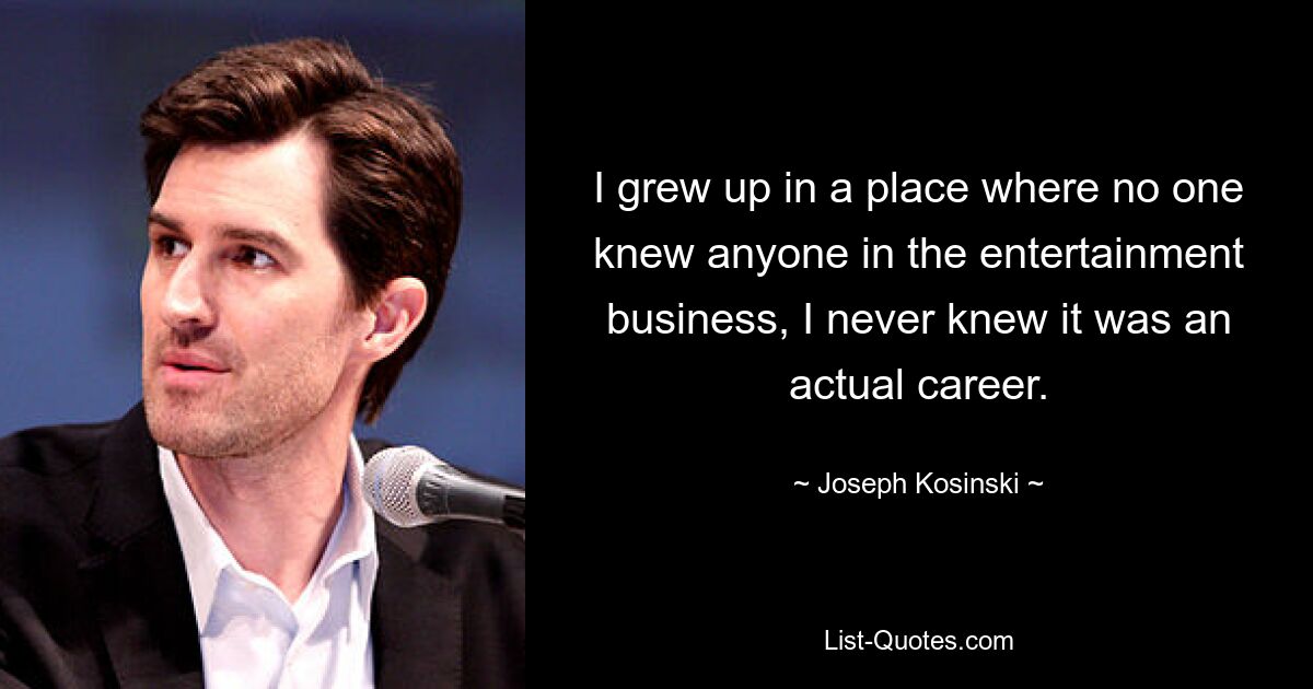 I grew up in a place where no one knew anyone in the entertainment business, I never knew it was an actual career. — © Joseph Kosinski