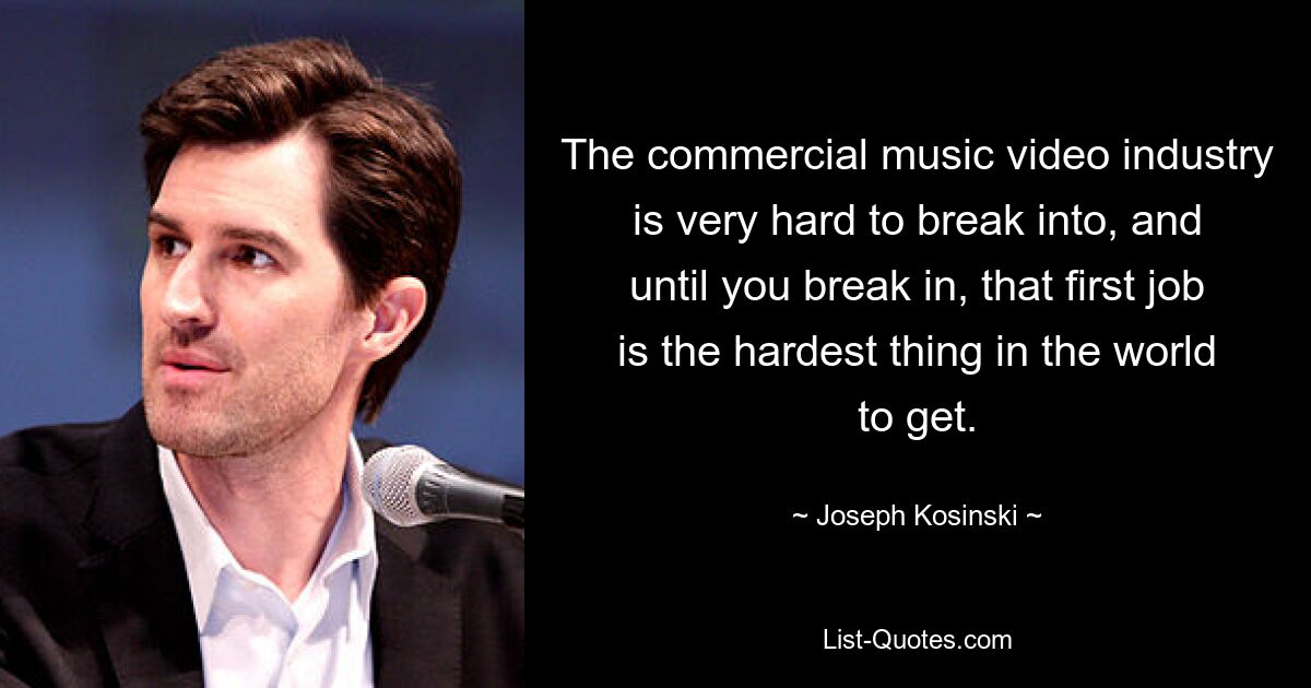 The commercial music video industry is very hard to break into, and until you break in, that first job is the hardest thing in the world to get. — © Joseph Kosinski