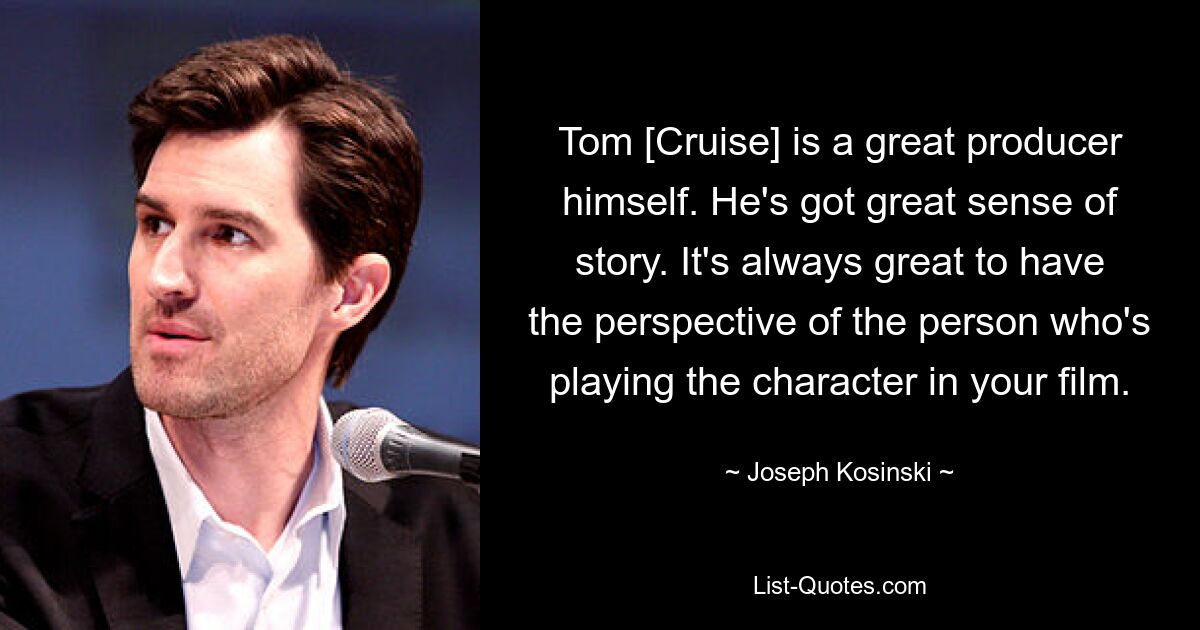 Tom [Cruise] is a great producer himself. He's got great sense of story. It's always great to have the perspective of the person who's playing the character in your film. — © Joseph Kosinski