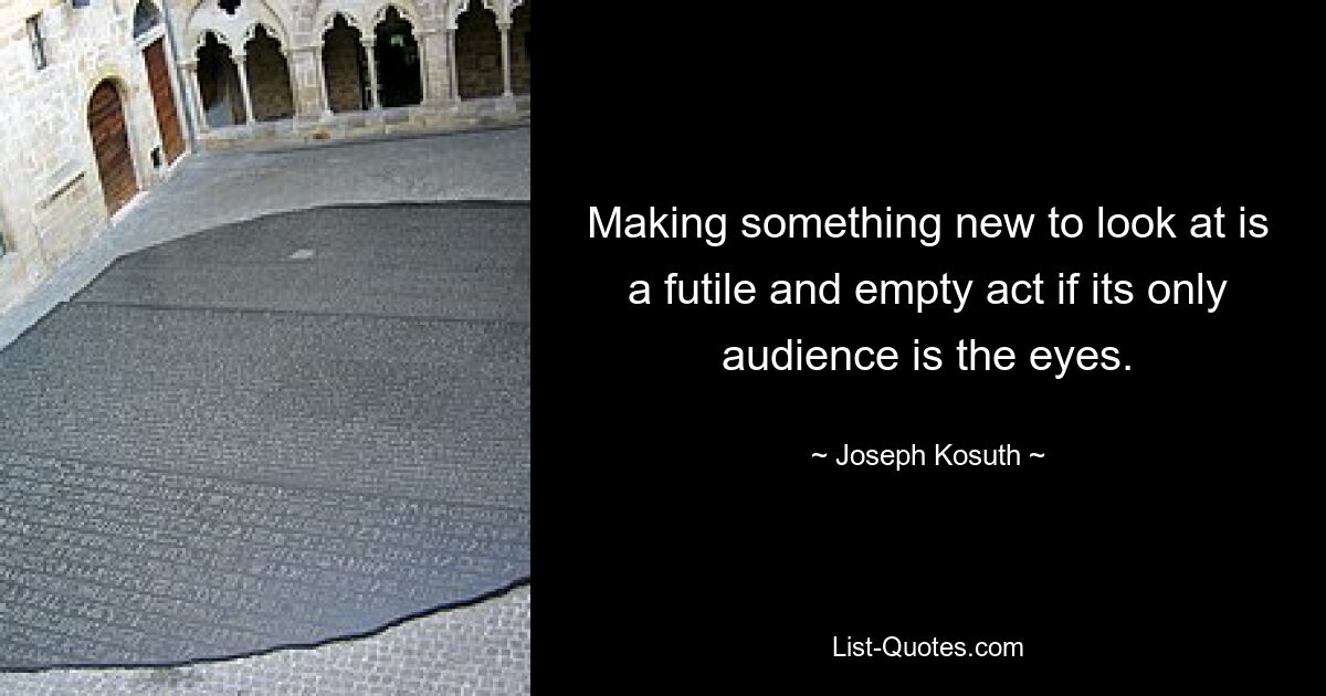 Making something new to look at is a futile and empty act if its only audience is the eyes. — © Joseph Kosuth