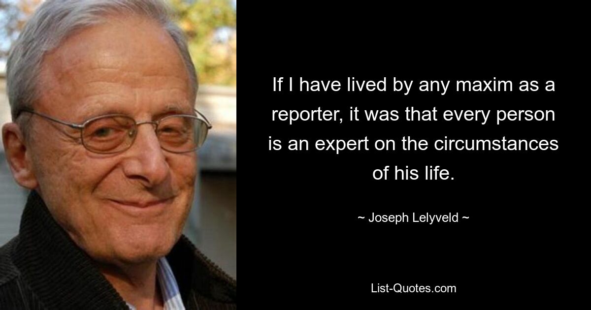 If I have lived by any maxim as a reporter, it was that every person is an expert on the circumstances of his life. — © Joseph Lelyveld