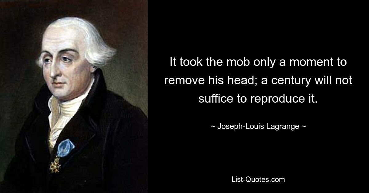 It took the mob only a moment to remove his head; a century will not suffice to reproduce it. — © Joseph-Louis Lagrange