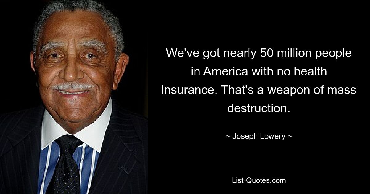 We've got nearly 50 million people in America with no health insurance. That's a weapon of mass destruction. — © Joseph Lowery